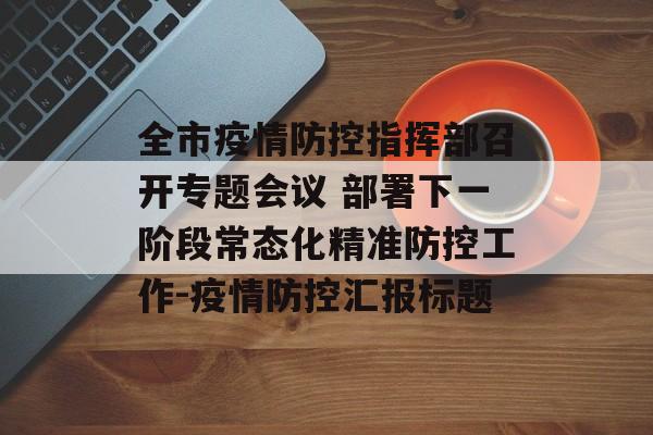 全市疫情防控指挥部召开专题会议 部署下一阶段常态化精准防控工作-疫情防控汇报标题