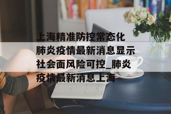 上海精准防控常态化 肺炎疫情最新消息显示社会面风险可控_肺炎疫情最新消息上海