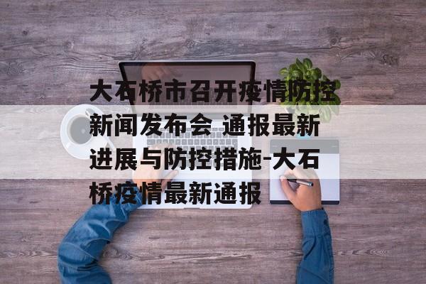大石桥市召开疫情防控新闻发布会 通报最新进展与防控措施-大石桥疫情最新通报