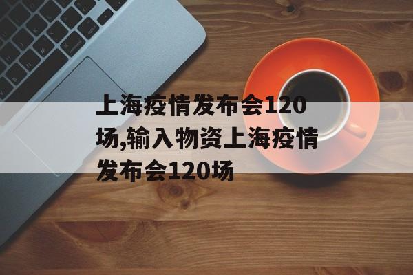 上海疫情发布会120场,输入物资上海疫情发布会120场