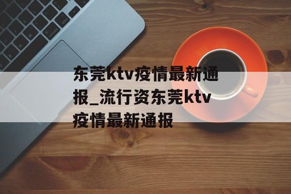 东莞ktv疫情最新通报_流行资东莞ktv疫情最新通报