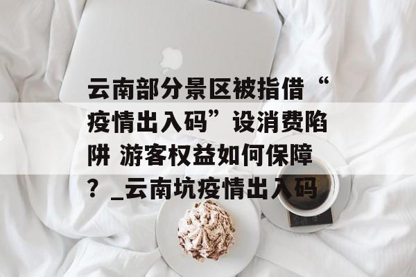 云南部分景区被指借“疫情出入码”设消费陷阱 游客权益如何保障？_云南坑疫情出入码
