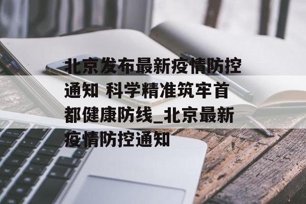 北京发布最新疫情防控通知 科学精准筑牢首都健康防线_北京最新疫情防控通知