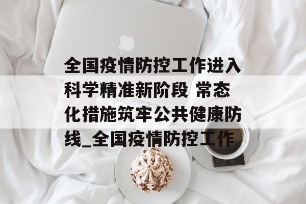 全国疫情防控工作进入科学精准新阶段 常态化措施筑牢公共健康防线_全国疫情防控工作