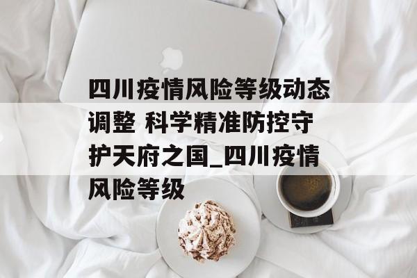四川疫情风险等级动态调整 科学精准防控守护天府之国_四川疫情风险等级