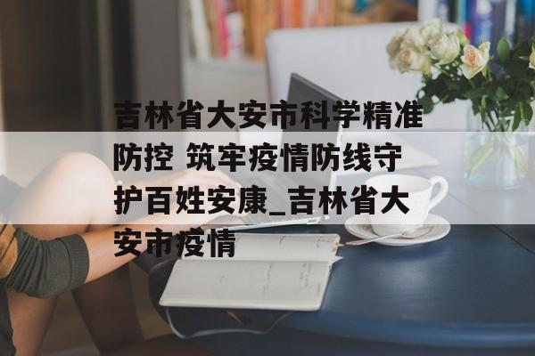 吉林省大安市科学精准防控 筑牢疫情防线守护百姓安康_吉林省大安市疫情