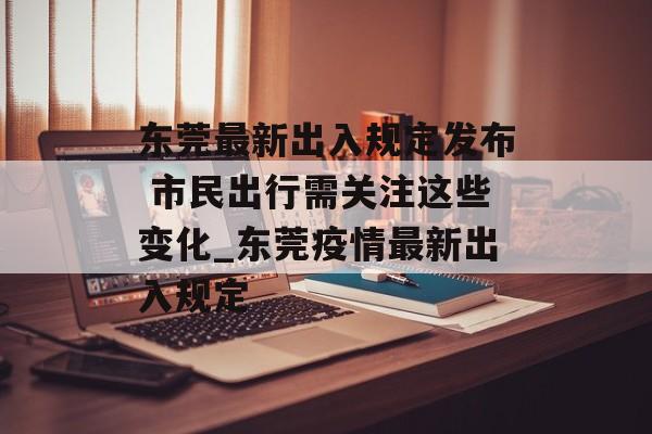 东莞最新出入规定发布 市民出行需关注这些变化_东莞疫情最新出入规定