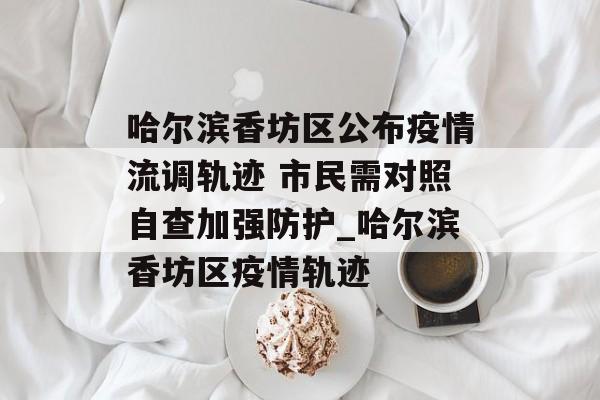 哈尔滨香坊区公布疫情流调轨迹 市民需对照自查加强防护_哈尔滨香坊区疫情轨迹