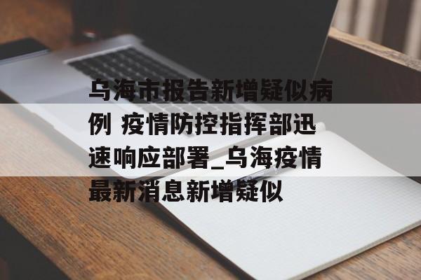 乌海市报告新增疑似病例 疫情防控指挥部迅速响应部署_乌海疫情最新消息新增疑似 乌海市报告新增疑似病例 疫情防控指挥部迅速响应部署_乌海疫情最新消息新增疑似