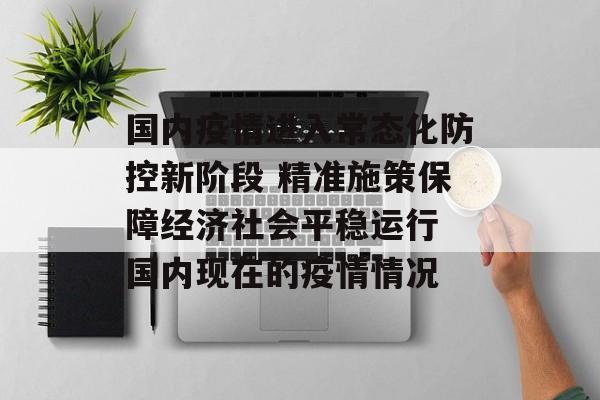 国内疫情进入常态化防控新阶段 精准施策保障经济社会平稳运行 国内现在的疫情情况 国内疫情进入常态化防控新阶段 精准施策保障经济社会平稳运行 国内现在的疫情情况