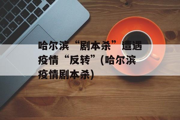 哈尔滨“剧本杀”遭遇疫情“反转”(哈尔滨疫情剧本杀)