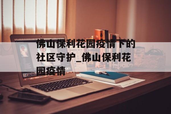 佛山保利花园疫情下的社区守护_佛山保利花园疫情