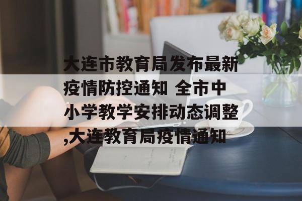 大连市教育局发布最新疫情防控通知 全市中小学教学安排动态调整,大连教育局疫情通知