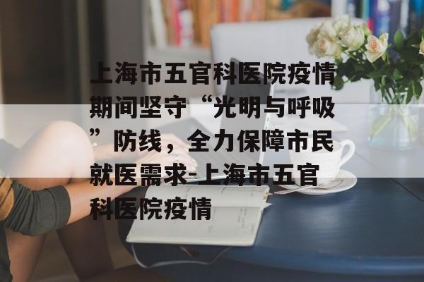 上海市五官科医院疫情期间坚守“光明与呼吸”防线，全力保障市民就医需求-上海市五官科医院疫情