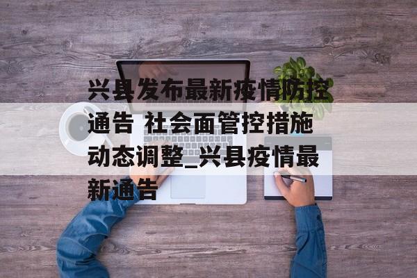 兴县发布最新疫情防控通告 社会面管控措施动态调整_兴县疫情最新通告