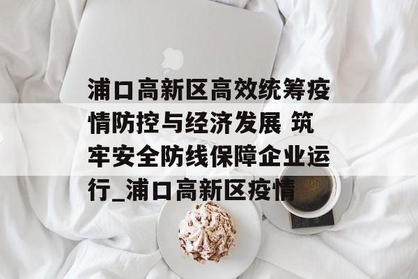 浦口高新区高效统筹疫情防控与经济发展 筑牢安全防线保障企业运行_浦口高新区疫情