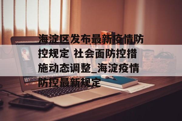 海淀区发布最新疫情防控规定 社会面防控措施动态调整_海淀疫情防控最新规定