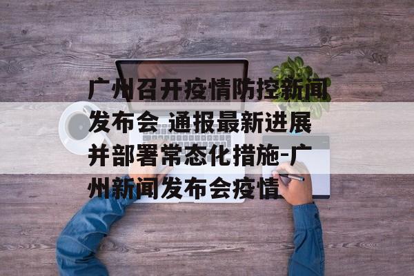 广州召开疫情防控新闻发布会 通报最新进展并部署常态化措施-广州新闻发布会疫情