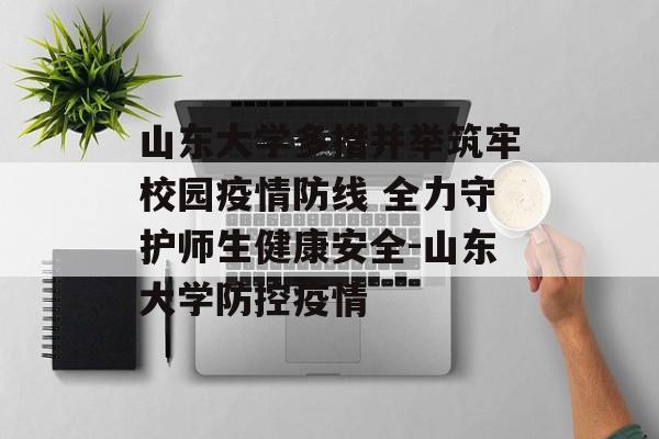 山东大学多措并举筑牢校园疫情防线 全力守护师生健康安全-山东大学防控疫情