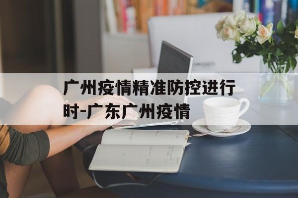广州疫情精准防控进行时-广东广州疫情