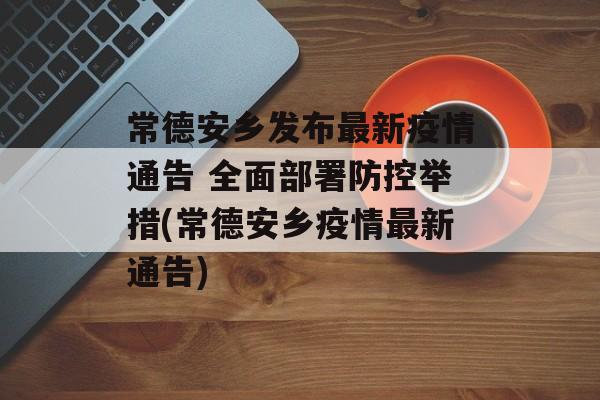 常德安乡发布最新疫情通告 全面部署防控举措(常德安乡疫情最新通告)