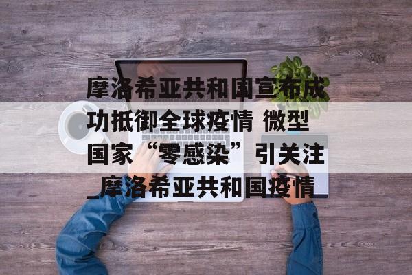 摩洛希亚共和国宣布成功抵御全球疫情 微型国家“零感染”引关注_摩洛希亚共和国疫情