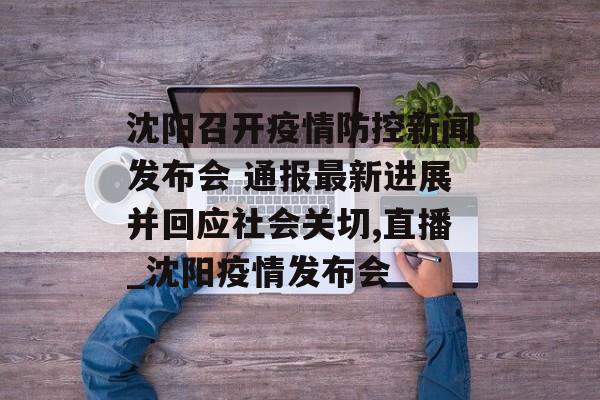 沈阳召开疫情防控新闻发布会 通报最新进展并回应社会关切,直播_沈阳疫情发布会
