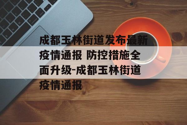 成都玉林街道发布最新疫情通报 防控措施全面升级-成都玉林街道疫情通报