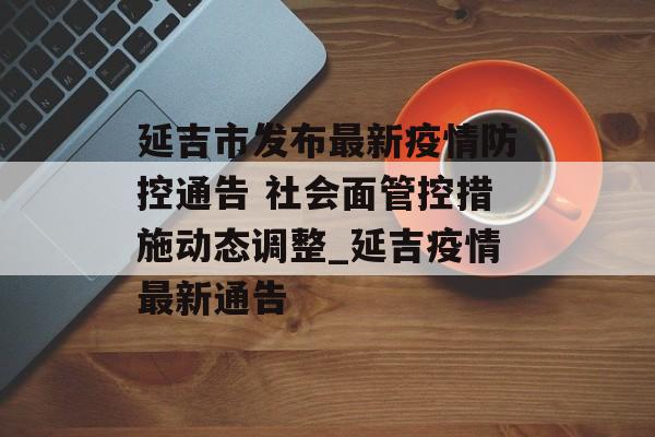 延吉市发布最新疫情防控通告 社会面管控措施动态调整_延吉疫情最新通告