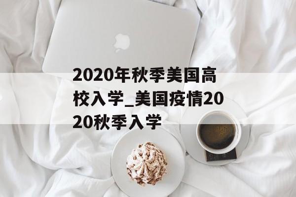 2020年秋季美国高校入学_美国疫情2020秋季入学