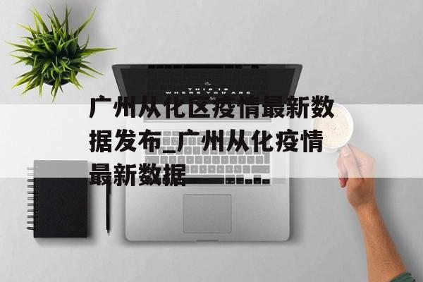 广州从化区疫情最新数据发布_广州从化疫情最新数据