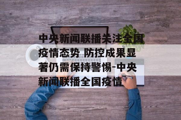中央新闻联播关注全国疫情态势 防控成果显著仍需保持警惕-中央新闻联播全国疫情