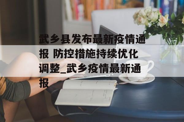 武乡县发布最新疫情通报 防控措施持续优化调整_武乡疫情最新通报