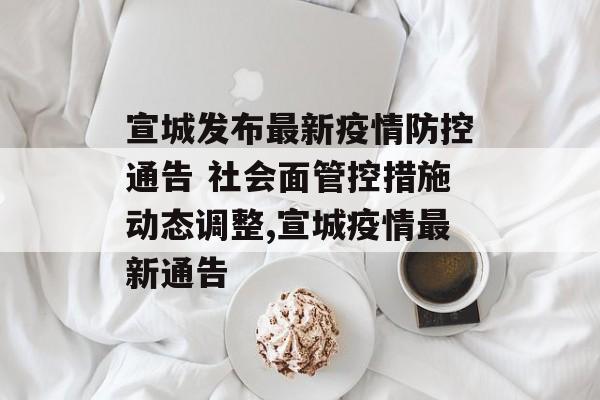 宣城发布最新疫情防控通告 社会面管控措施动态调整,宣城疫情最新通告
