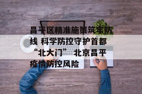 昌平区精准施策筑牢防线 科学防控守护首都“北大门” 北京昌平疫情防控风险