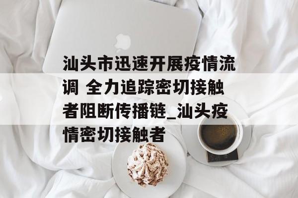 汕头市迅速开展疫情流调 全力追踪密切接触者阻断传播链_汕头疫情密切接触者