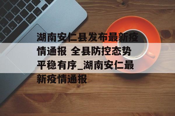 湖南安仁县发布最新疫情通报 全县防控态势平稳有序_湖南安仁最新疫情通报