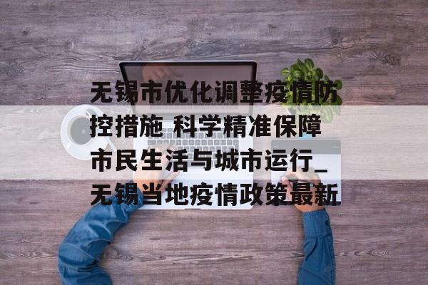 无锡市优化调整疫情防控措施 科学精准保障市民生活与城市运行_无锡当地疫情政策最新