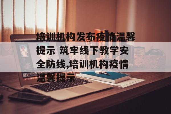 培训机构发布疫情温馨提示 筑牢线下教学安全防线,培训机构疫情温馨提示 培训机构发布疫情温馨提示 筑牢线下教学安全防线,培训机构疫情温馨提示