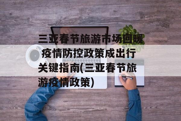 三亚春节旅游市场回暖 疫情防控政策成出行关键指南(三亚春节旅游疫情政策)