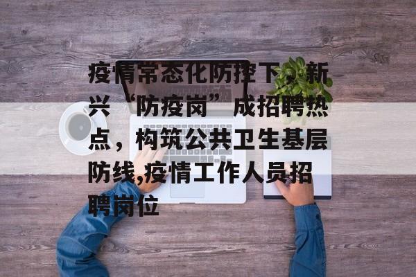 疫情常态化防控下，新兴“防疫岗”成招聘热点，构筑公共卫生基层防线,疫情工作人员招聘岗位