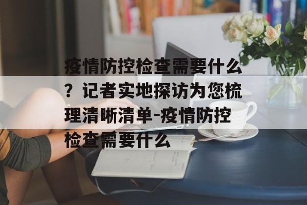 疫情防控检查需要什么？记者实地探访为您梳理清晰清单-疫情防控检查需要什么