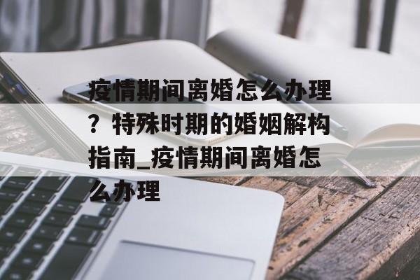 疫情期间离婚怎么办理？特殊时期的婚姻解构指南_疫情期间离婚怎么办理