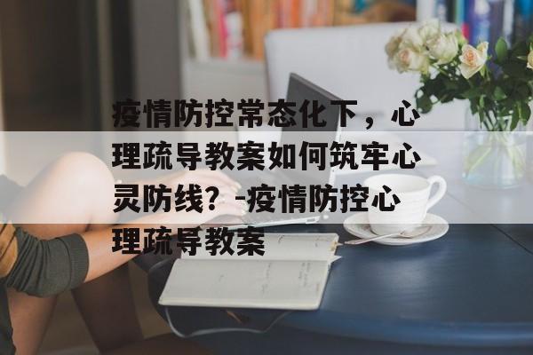 疫情防控常态化下，心理疏导教案如何筑牢心灵防线？-疫情防控心理疏导教案