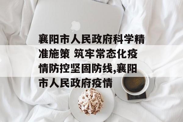 襄阳市人民政府科学精准施策 筑牢常态化疫情防控坚固防线,襄阳市人民政府疫情