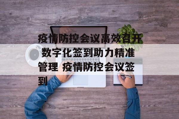 疫情防控会议高效召开 数字化签到助力精准管理 疫情防控会议签到