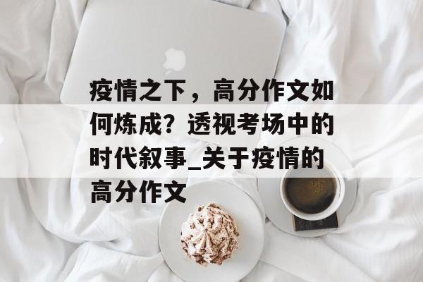 疫情之下，高分作文如何炼成？透视考场中的时代叙事_关于疫情的高分作文