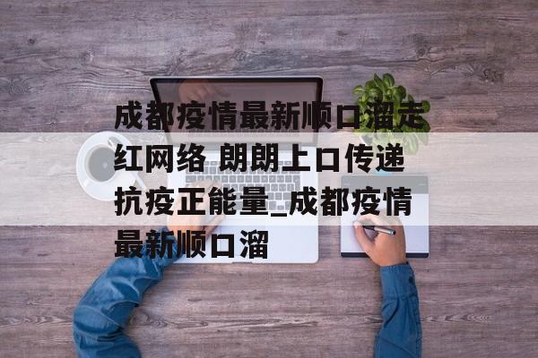 成都疫情最新顺口溜走红网络 朗朗上口传递抗疫正能量_成都疫情最新顺口溜
