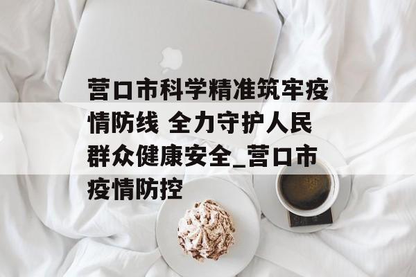 营口市科学精准筑牢疫情防线 全力守护人民群众健康安全_营口市疫情防控