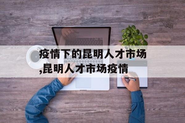 疫情下的昆明人才市场,昆明人才市场疫情